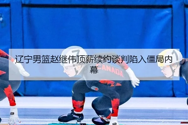 辽宁男篮赵继伟顶薪续约谈判陷入僵局内幕