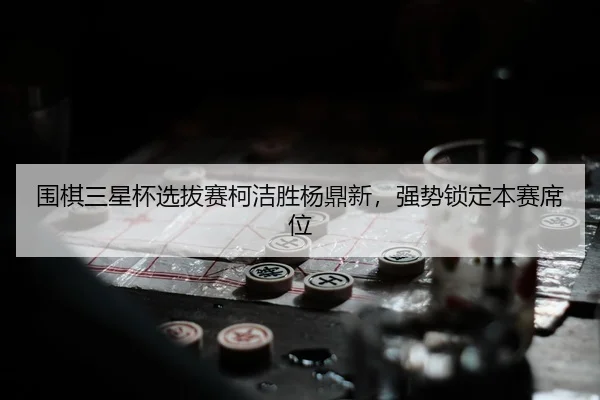 围棋三星杯选拔赛柯洁胜杨鼎新，强势锁定本赛席位