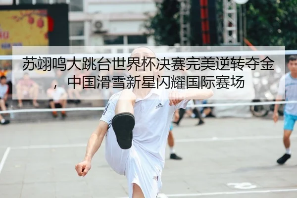 苏翊鸣大跳台世界杯决赛完美逆转夺金，中国滑雪新星闪耀国际赛场
