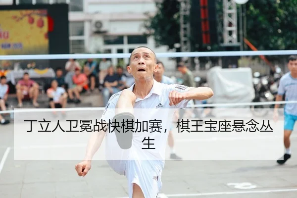 丁立人卫冕战快棋加赛，棋王宝座悬念丛生
